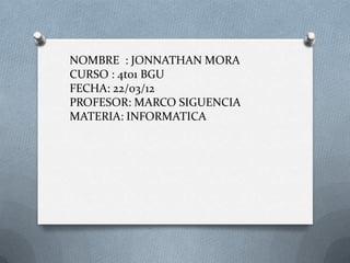 NOMBRE : JONNATHAN MORA
CURSO : 4to1 BGU
FECHA: 22/03/12
PROFESOR: MARCO SIGUENCIA
MATERIA: INFORMATICA
 