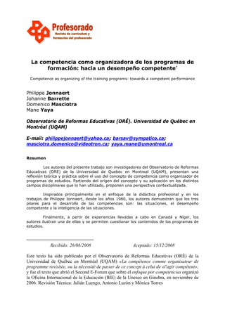 La competencia como organizadora de los programas de
formación: hacia un desempeño competente∗
Competence as organizing of the training programs: towards a competent performance

Philippe Jonnaert
Johanne Barrette
Domenico Masciotra
Mane Yaya
Observatorio de Reformas Educativas (ORÉ). Universidad de Québec en
Montréal (UQAM)
E-mail: philippejonnaert@yahoo.ca; barsav@sympatico.ca;
masciotra.domenico@videotron.ca; yaya.mane@umontreal.ca
Resumen
Los autores del presente trabajo son investigadores del Observatorio de Reformas
Educativas (ORE) de la Universidad de Quebec en Montreal (UQAM), presentan una
reflexión teórica y práctica sobre el uso del concepto de competencia como organizador de
programas de estudios. Partiendo del origen del concepto y su aplicación en los distintos
campos disciplinares que lo han utilizado, proponen una perspectiva contextualizada.
Inspirados principalmente en el enfoque de la didáctica profesional y en los
trabajos de Philippe Jonnaert, desde los años 1980, los autores demuestran que los tres
pilares para el desarrollo de las competencias son: las situaciones, el desempeño
competente y la inteligencia de las situaciones.
Finalmente, a partir de experiencias llevadas a cabo en Canadá y Níger, los
autores ilustran una de ellas y se permiten cuestionar los contenidos de los programas de
estudios.

Recibido: 26/08/2008

Aceptado: 15/12/2008

Este texto ha sido publicado por el Observatorio de Reformas Educativas (ORÉ) de la
Universidad de Québec en Montréal (UQAM) «La compétence comme organisateur de
programme revisitée, ou la nécessité de passer de ce concept à celui de «l'agir compétent»;
y fue el texto que abrió el Second E-Forum que sobre el enfoque por competencias organizó
la Oficina Internacional de la Educación (BIE) de la Unesco en Ginebra, en noviembre de
2006. Revisión Técnica: Julián Luengo, Antonio Luzón y Mónica Torres

 