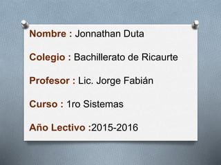 Nombre : Jonnathan Duta
Colegio : Bachillerato de Ricaurte
Profesor : Lic. Jorge Fabián
Curso : 1ro Sistemas
Año Lectivo :2015-2016
 