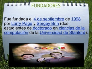 FUNDADORES Fue fundada el 4 de septiembre de 1998 por Larry Page y Sergey Brin (dos estudiantes de doctorado en ciencias de la computación de la Universidad de Stanford ).