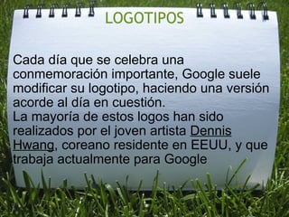 LOGOTIPOS Cada día que se celebra una conmemoración importante, Google suele modificar su logotipo, haciendo una versión acorde al día en cuestión. La mayoría de estos logos han sido realizados por el joven artista Dennis Hwang , coreano residente en EEUU, y que trabaja actualmente para Google