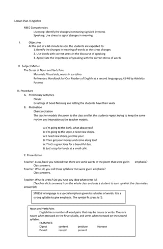 Lesson Plan I English II

         RBEC Competencies
                Listening: Identify the changes in meaning signaled by stress
                Speaking: Use stress to signal changes in meaning

    I.       Objectives
             At the end of a 60-minute lesson, the students are expected to:
                 1.Identify the changes in meaning of words as the stress changes
                 2. Use words with correct stress in the discourse of speaking
                 3. Appreciate the importance of speaking with the correct stress of words

   II. Subject Matter
        The Stress of Noun and Verb Pairs
                Materials: Visual aids, words in cartolina
                References: Handbook for Oral Readers of English as a second language pp.45-46 by Adelaida
                Paterno

  III. Procedure
          A. Preliminary Activities
                 Prayer
                 Greetings of Good Morning and letting the students have their seats
          B. Motivation
                 Chant recitation
                 The teacher models the poem to the class and let the students repeat trying to keep the same
                 rhythm and intonation as the teacher models.

                           A: I’m going to the bank, what about you?
                           B: I’m going to the store, I need new shoes.
                           A: I need new shoes, just like you!
                           B: Then get your money and come along too!
                           A: That’s a great idea for a beautiful day.
                           B. Let’s stop for lunch at a small café.

         C. Presentation

         Teacher: Class, have you noticed that there are some words in the poem that were given     emphasis?
                Class answers.
         Teacher: What do you call those syllables that were given emphasis?
                Class answers.

         Teacher: What is stress? Do you have any idea what stress is?
                (Teacher elicits answers from the whole class and asks a student to sum up what the classmates
         answered)

                 STRESS in language is a special emphasis given to syllables of words. It is a
                 strong syllable to give emphasis. The symbol fr stress is (‘).


              Noun and Verb Pairs
                       English has a number of word pairs that may be nouns or verbs. They are
              nouns when stressed on the first syllable, and verbs when stressed on the second
              syllable.
                       EXAMPLES:
                       Digest          content         produce        increase
                       Desert          record          present
 