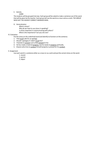 C. Activity
                 GAME
        The students will be grouped into two. Each group will be asked to make a sentence out of the word
        that will be given by the teacher. Each group will use the word as a noun and as a verb. THE GROUP
        WHO GOT THE HIGHEST CORRECT ANSWERS WINS.

         D. Generalization
                 What is stress?
                 Why do we have to use stress in speaking?
                 Is stress important in communicating with others?
                 What is the importance? Can you cite one?
IV. Evaluation
         Put the stress on the underlined word and identify its function on the sentence.
         1. That insult calls for an apology.
         2. Should I apologize if I didn’t insult her?
         3. I hesitate to present such a little present to her.
         4. He has made a material progress, but he needs to progress spiritually.
         5. Anyone who tries to conduct himself properly is praised for his conduct.

V. Assignment
        Use each word in a sentence either as a noun or as a verb and put the correct stress on the word.
               1. record
               2. permit
               3. object
 