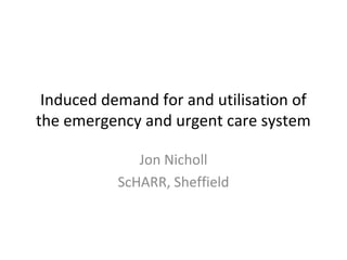 Induced demand for and utilisation of
the emergency and urgent care system
Jon Nicholl
ScHARR, Sheffield
 