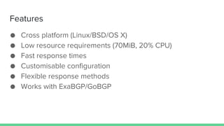 Features
● Cross platform (Linux/BSD/OS X)
● Low resource requirements (70MiB, 20% CPU)
● Fast response times
● Customisable configuration
● Flexible response methods
● Works with ExaBGP/GoBGP