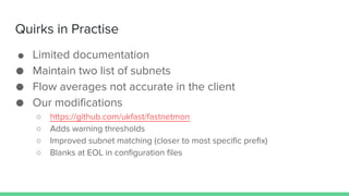 Quirks in Practise
● Limited documentation
● Maintain two list of subnets
● Flow averages not accurate in the client
● Our modifications
○ https://github.com/ukfast/fastnetmon
○ Adds warning thresholds
○ Improved subnet matching (closer to most specific prefix)
○ Blanks at EOL in configuration files