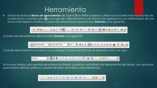Herramienta
s
 Desde las diversas Barras de Herramientas de OpenOffice Writer podemos utilizar las funciones más importantes de
la aplicación a manera de atajo en lugar de ir directamente a los menús que explicamos con anterioridad, de una
forma más rápida e intuitiva. La barra de herramientas denominada Estándar es la siguiente:
La barra de herramientas denominada Formato es la siguiente
Cuando seleccionamos un marco o una imagen, la barra de formato se presenta como ves aquí
En la zona inferior, justo encima de la Barra de Estado, podemos ver la Barra de Herramientas de Dibujo, con opciones
para insertar distintos gráficos, cuadros de texto, llamadas y otros elementos.
 