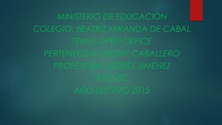 MINISTERIO DE EDUCACIÓN
COLEGIO: BEATRIZ MIRANDA DE CABAL
TEMA: OPEN OFFICE
PERTENECE A: JHONY CABALLERO
PROFESORA: LURDES JIMÉNEZ
AÑO 5C
AÑO LECTIVO 2015
 