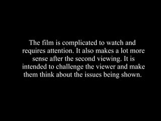 The film is complicated to watch and requires attention. It also makes a lot more sense after the second viewing. It is intended to challenge the viewer and make them think about the issues being shown.  