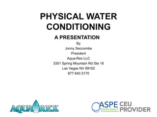 PHYSICAL WATER
CONDITIONING
A PRESENTATION
By
Jonny Seccombe
President
Aqua-Rex LLC
3301 Spring Mountain Rd Ste 18
Las Vegas NV 89102
877 640 2170
 