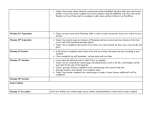 • Today I have learnt further about the current task and have identified the ideas that I have and want to
produce. I have also nearly completed my survey monkey ready for publishing and I have also nearly
finished my PowerPoint which I can upload to slide share and then further to my WordPress.
Monday 22nd
September • Today we learnt some basic Photoshop skills in order to make our practice front cover, which we have
started.
Monday 29th
September • Today I have learnt many key features of Photoshop and have started many key features of the front
cover, such as the masthead and main picture.
• Today I have completed other factors of my front cover, these include the date, issue, social media and
price.
Monday 6th
October • In this lesson I completed more feature to do with my website and made sure that everything is up to
standard.
• I have completed my puff promotion, website name and cover lines.
Monday 13th
October • Learnt about the different tasks in which I have to complete.
• Today’s lesson I started my contents page and added features, such as the title, sub headings and the
issue date for the copy of the magazine.
• Today I got more features completed on the contents page and created a blog post.
• The page numbers and editorial was completed today.
• Today I have nearly completed my contents page, a couple of more features added and it will be
completed!
Monday 20th
October
HALF TERM
Monday 3rd
November I have now finished my contents page, survey monkey and questionnaire results and are ready to upload.
 