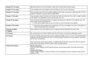 Monday 10th
November Both mind maps have now been finished, along with my mood boards and ideas pages.
Monday 17th
November I have uploaded most of my finished work to my blog site and I now have three posts.
Monday 24th
November I have started my main front cover and have finished many of the conventions to make it look like CLASH
magazine. The photos have been taken to a high quality.
Monday 1st
December I have completed most of my front cover. There is the main convention that I have still to complete and that
is the editing of my photograph. I aim to get this done very soon.
Monday 8th
December I have started my contents page and have completed the basic layout, signature for my editorial, date, web
address, page number and background.
• I have now completed many of my cover stories as well as the layout of my editorial.
Monday 15th
December • Now I have nearly completed the contents page. All I have to complete is the stories. The editorial is
finished and the photos have been taken.
Christmas Holidays
5th
January
Other components have been uploaded onto my blog site and more blog posts have been made.
15th
January My contents page is now finally finished and I am now moving on towards my double page spread.
19th
January I started my double page spread today and have gained knowledge on how to create it in the adobe program
InDesign. This will be hard because I have not used the program before however am optimistic on how this
will be better on Photoshop.
I have been on this task for 2 days and have completed many of the tasks, my interview has been placed in
along with the main image and other features such as the page numbers.
Monday 26th January Monday 26th January
I have now fully completed my DPS and the interview has been fitted in place and works with the other
features.
Thursday 29th January
Today I thought of adding in some new features such as the gradient, the music download section and the
clothing section.
 