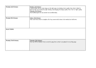 Monday 2nd February Monday 2nd February
I noticed today that my main image on the right page was looking lower quality then when I edited it,
however this was resolved by right clicking and changing the image quality from ‘fast’to ‘high’ quality.
Thursday 5th February
The feedback given by my teacher was rectified today.
Monday 9th February Friday 13th February
This week I have tried to complete all of my coursework in time to be marked over half term.
HALF TERM
Monday 23rd February Thursday 25th February
Now my DPS is finished I have saved it in jpeg form so that I can upload it to my blog page.
 