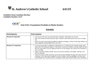 St. Andrew’s Catholic School 64135
Candidate Name: Jonathan Sheehan
Candidate Number:2127
Unit G321: Foundation Portfolio in Media Studies
Schedule
Week Beginning WorkCompleted
Monday8th September • I have learnt some basic research about music magazines which began my research.
• Also I have found out further about the types of features which make up the front cover of a maga-
zine.
• Today I have learn much about the different analyzing techniques involved in the target audience for
music magazines and specialized this to my work.
Monday15th September • in my free lesson today I completed my information for ‘CLASH’and ‘Q’ magazine, listing what
makes their USP and target audience. In the lesson I created my WordPress account which will hold
all of my work which I am very impressed with as it is free and gives the creator a lot of freedom to
edit to my liking.
• Today I started my audience profile and set up my Survey Monkey to the public what they want
form my magazine.
• Today I have learnt further about the current task and have identified the ideas that I have and want
to produce. I have also nearly completed my survey monkey ready for publishing and I have also
nearly finished my PowerPoint which I can upload to slide share and then further to my WordPress.
 
