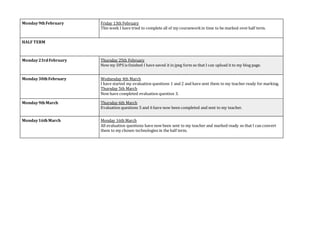 Monday9thFebruary Friday 13th February
This week I have tried to complete all of my courseworkin time to be marked overhalf term.
HALF TERM
Monday23rdFebruary Thursday 25th February
Now my DPS is finished I have saved it in jpeg form so that I can upload it to my blog page.
Monday30thFebruary Wednesday 4th March
I have started my evaluation questions 1 and 2 and have sent them to my teacher ready for marking.
Thursday 5th March
Now have completed evaluation question 3.
Monday9thMarch Thursday 6th March
Evaluation questions 5 and 6 have now been completed and sent to my teacher.
Monday16thMarch Monday 16th March
All evaluation questions have now been sent to my teacher and marked ready so that I can convert
them to my chosen technologies in the half term.
 