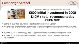 jmwpro
• Selling in over 100 countries. Flagship store in Covent Garden
• A worldwide phenomenon, committed to preserving British design and manufacturing.
• Autumn 2014 – Technology debt. Opportunity to re-invent technology and team
• Autumn 2015 – All new Demandware, Tmall, Back Office, Unified Commerce
Foundations
Cambridge Satchel
Founded 2008 by Julie Deane OBE, 120 Staff
£600 initial investment in 2008
£10M+ total revenues today
£100M+ ASAP!
 