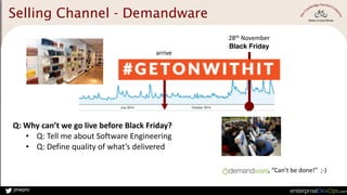 jmwpro
2014
28th	
  November	
  
Black Friday
,	
  “Can’t	
  be	
  done!”	
  	
  ;-­‐)
arrive
Q:	
  Why	
  can’t	
  we	
  go	
  live	
  before	
  Black	
  Friday?	
  
• Q:	
  Tell	
  me	
  about	
  Software	
  Engineering	
  
• Q:	
  Define	
  quality	
  of	
  what’s	
  delivered	
  
Crazy!
Selling Channel - Demandware
 