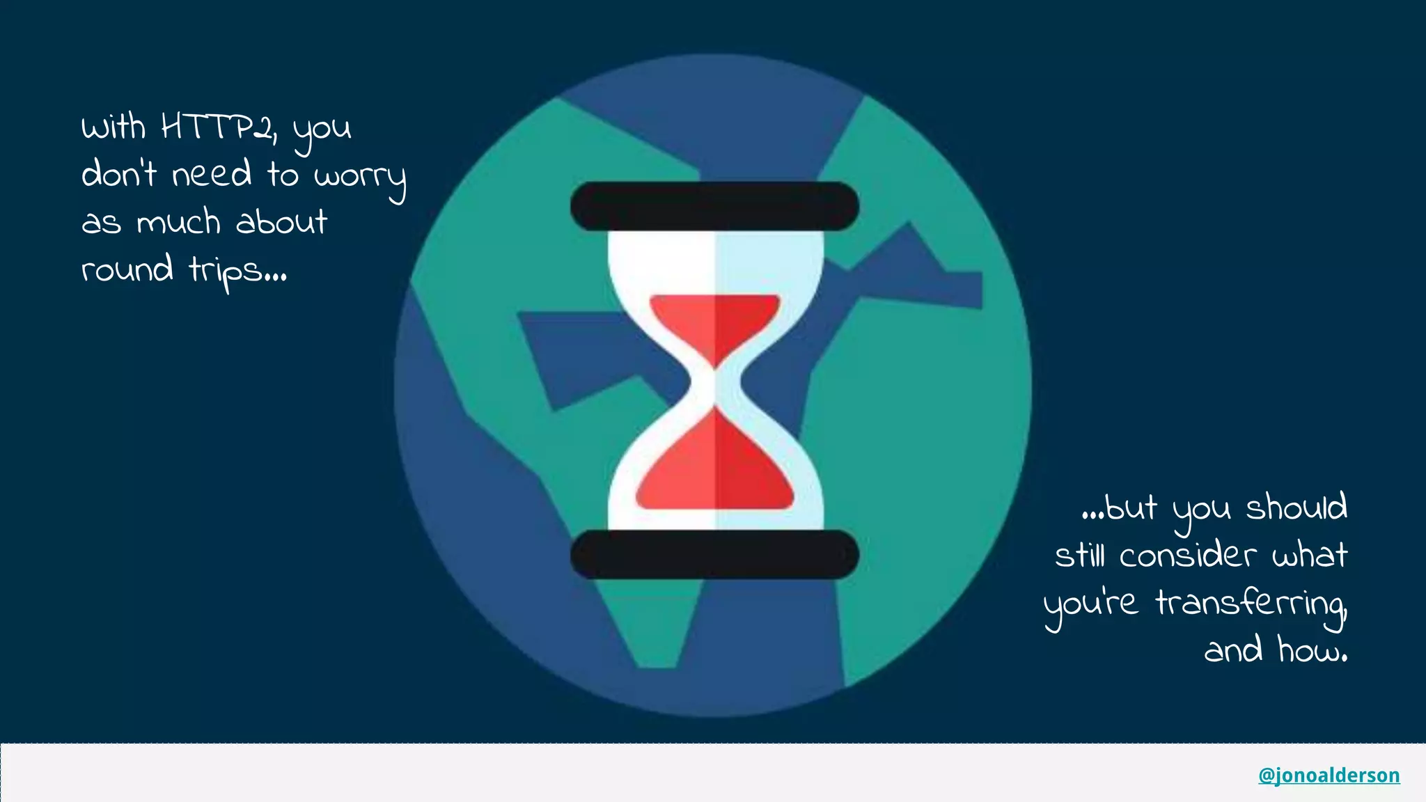 @jonoalderson
With HTTP2, you
don’t need to worry
as much about
round trips...
...but you should
still consider what
you’re transferring,
and how.
@jonoalderson
 