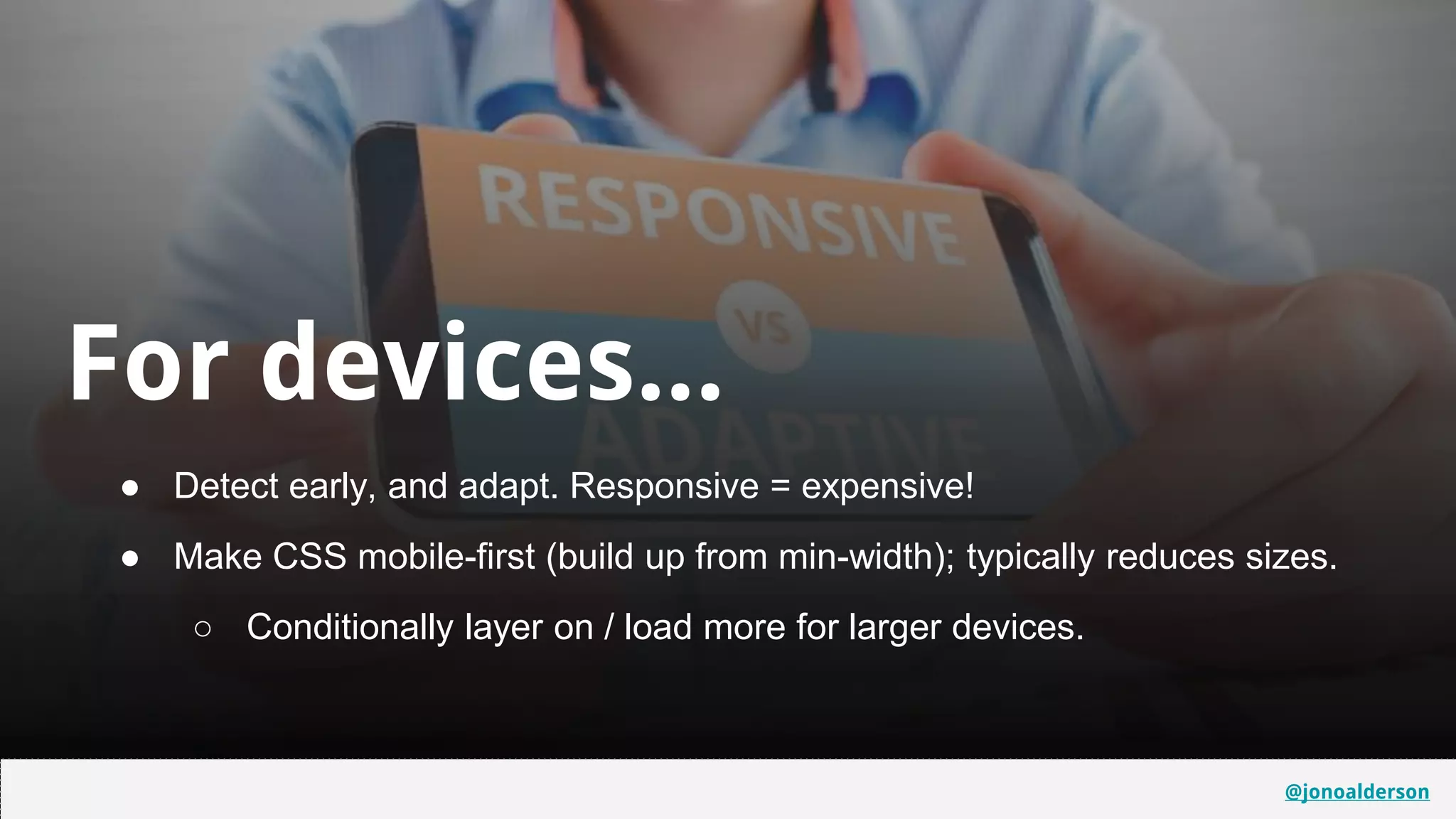 @jonoalderson
For devices...
● Detect early, and adapt. Responsive = expensive!
● Make CSS mobile-first (build up from min-width); typically reduces sizes.
○ Conditionally layer on / load more for larger devices.
31
31
@jonoalderson
 