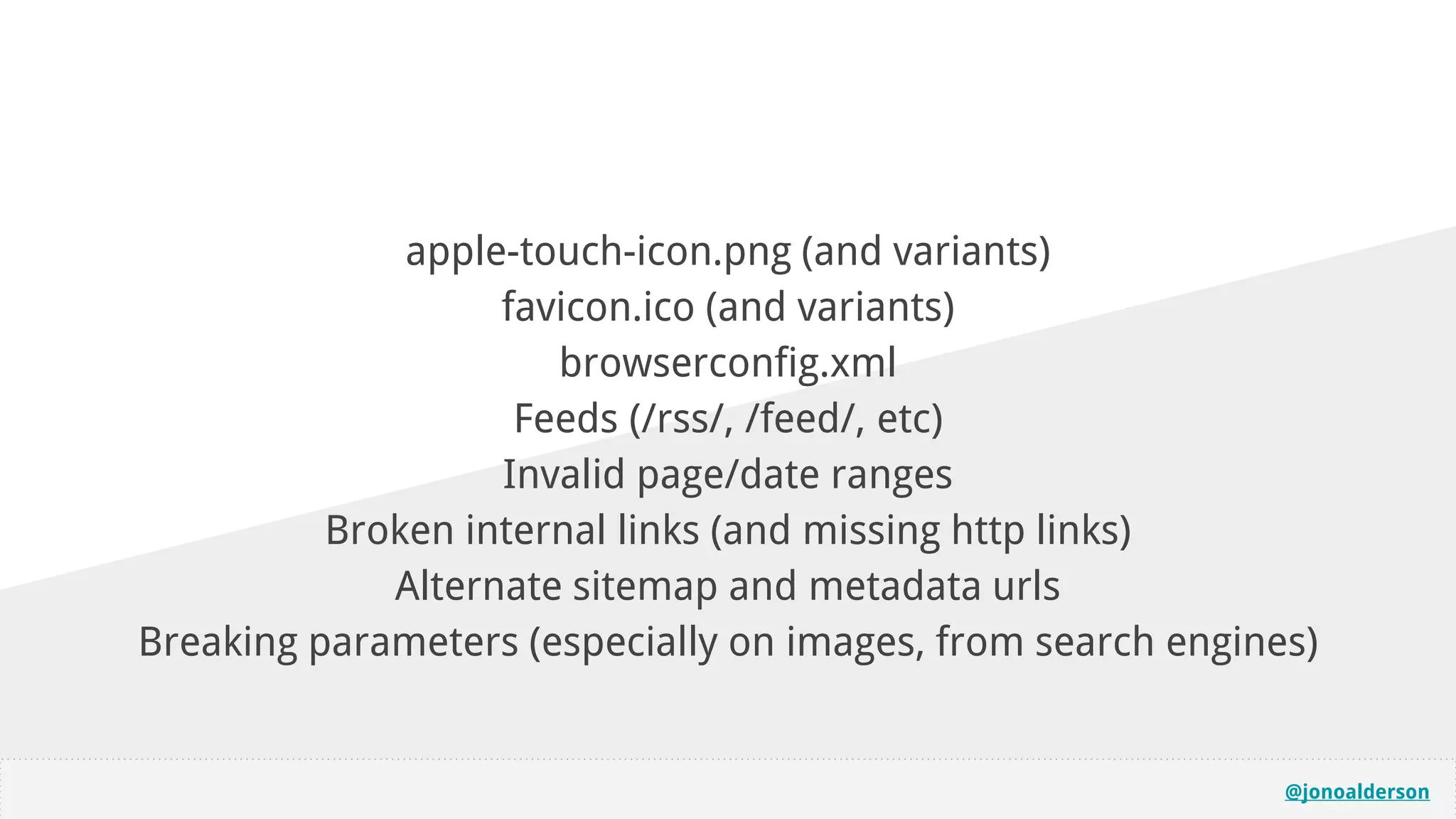 @jonoalderson
apple-touch-icon.png (and variants)
favicon.ico (and variants)
browserconfig.xml
Feeds (/rss/, /feed/, etc)
Invalid page/date ranges
Broken internal links (and missing http links)
Alternate sitemap and metadata urls
Breaking parameters (especially on images, from search engines)
 