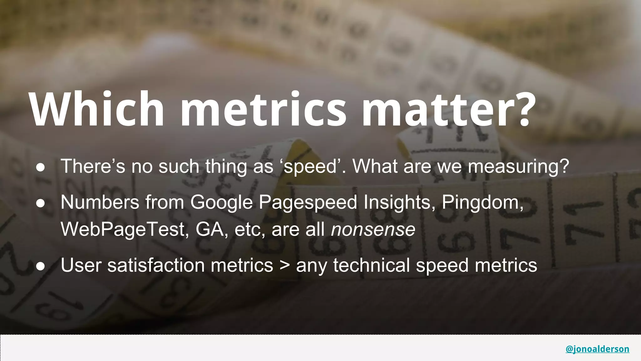 @jonoalderson
Which metrics matter?
● There’s no such thing as ‘speed’. What are we measuring?
● Numbers from Google Pagespeed Insights, Pingdom,
WebPageTest, GA, etc, are all nonsense
● User satisfaction metrics > any technical speed metrics
@jonoalderson
 