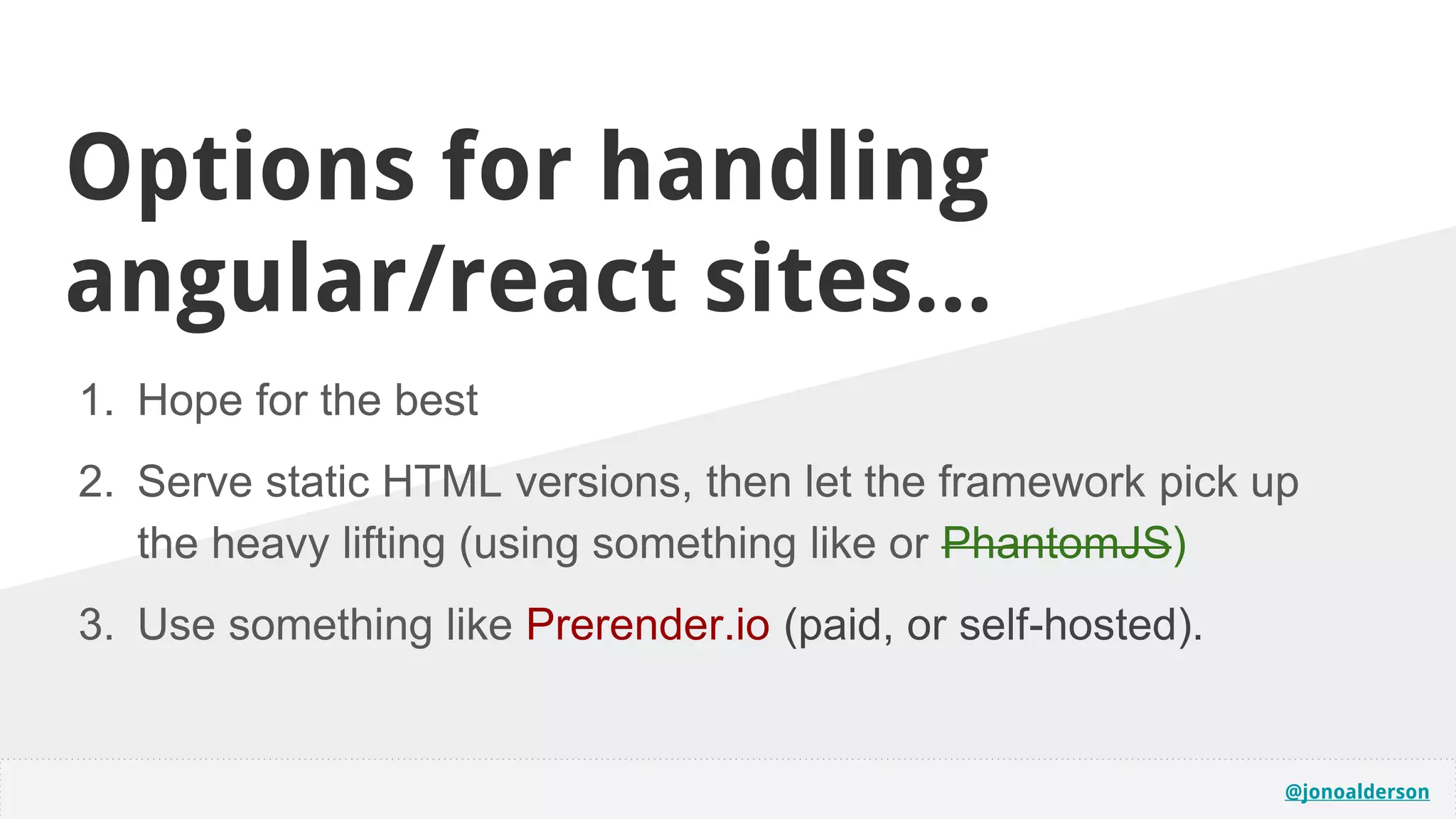 @jonoalderson
Options for handling
angular/react sites...
1. Hope for the best
2. Serve static HTML versions, then let the framework pick up
the heavy lifting (using something like or PhantomJS)
3. Use something like Prerender.io (paid, or self-hosted).
 