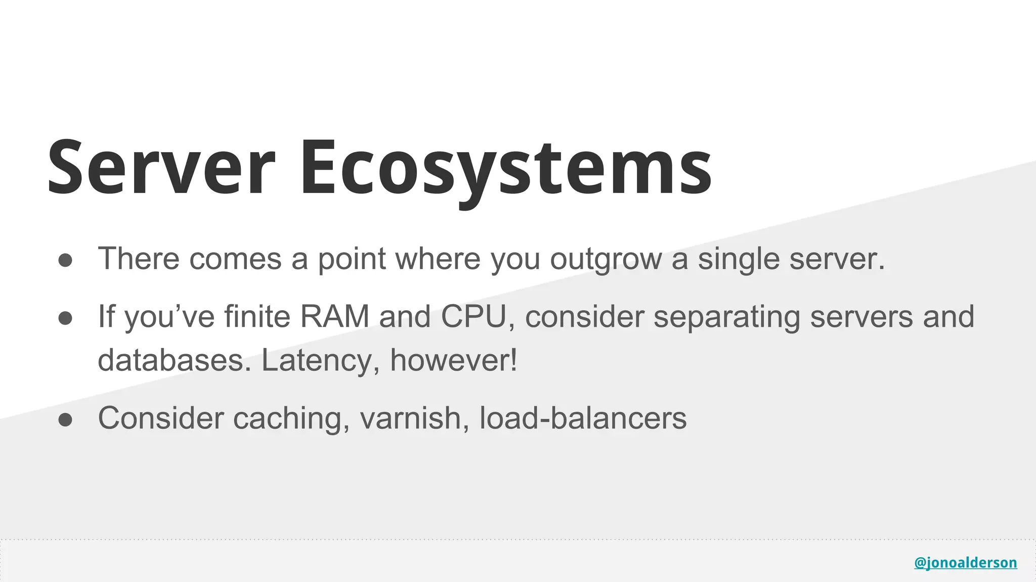 @jonoalderson
● There comes a point where you outgrow a single server.
● If you’ve finite RAM and CPU, consider separating servers and
databases. Latency, however!
● Consider caching, varnish, load-balancers
Server Ecosystems
 