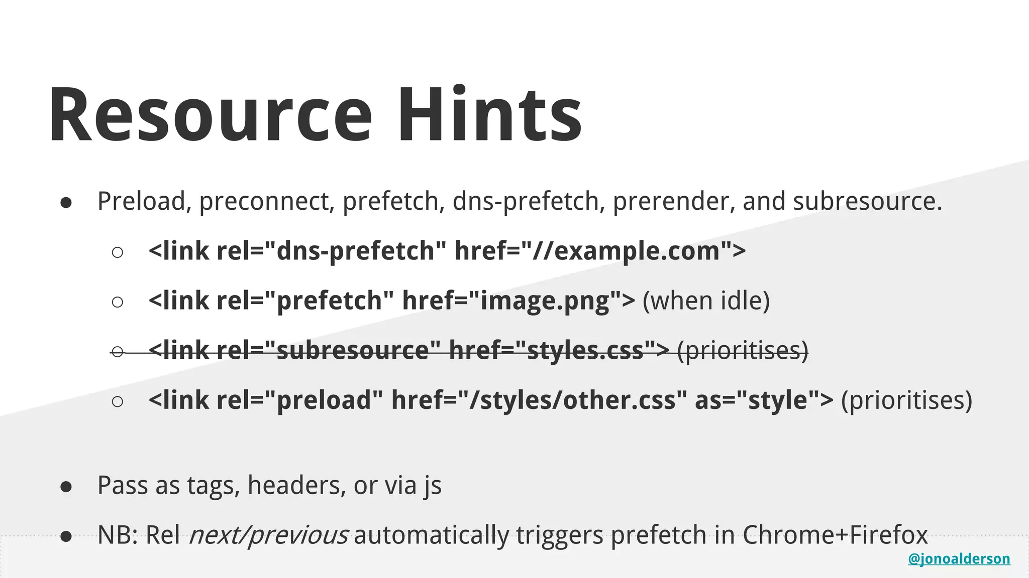 @jonoalderson
Resource Hints
● Preload, preconnect, prefetch, dns-prefetch, prerender, and subresource.
○ <link rel="dns-prefetch" href="//example.com">
○ <link rel="prefetch" href="image.png"> (when idle)
○ <link rel="subresource" href="styles.css"> (prioritises)
○ <link rel="preload" href="/styles/other.css" as="style"> (prioritises)
● Pass as tags, headers, or via js
● NB: Rel next/previous automatically triggers prefetch in Chrome+Firefox
 
