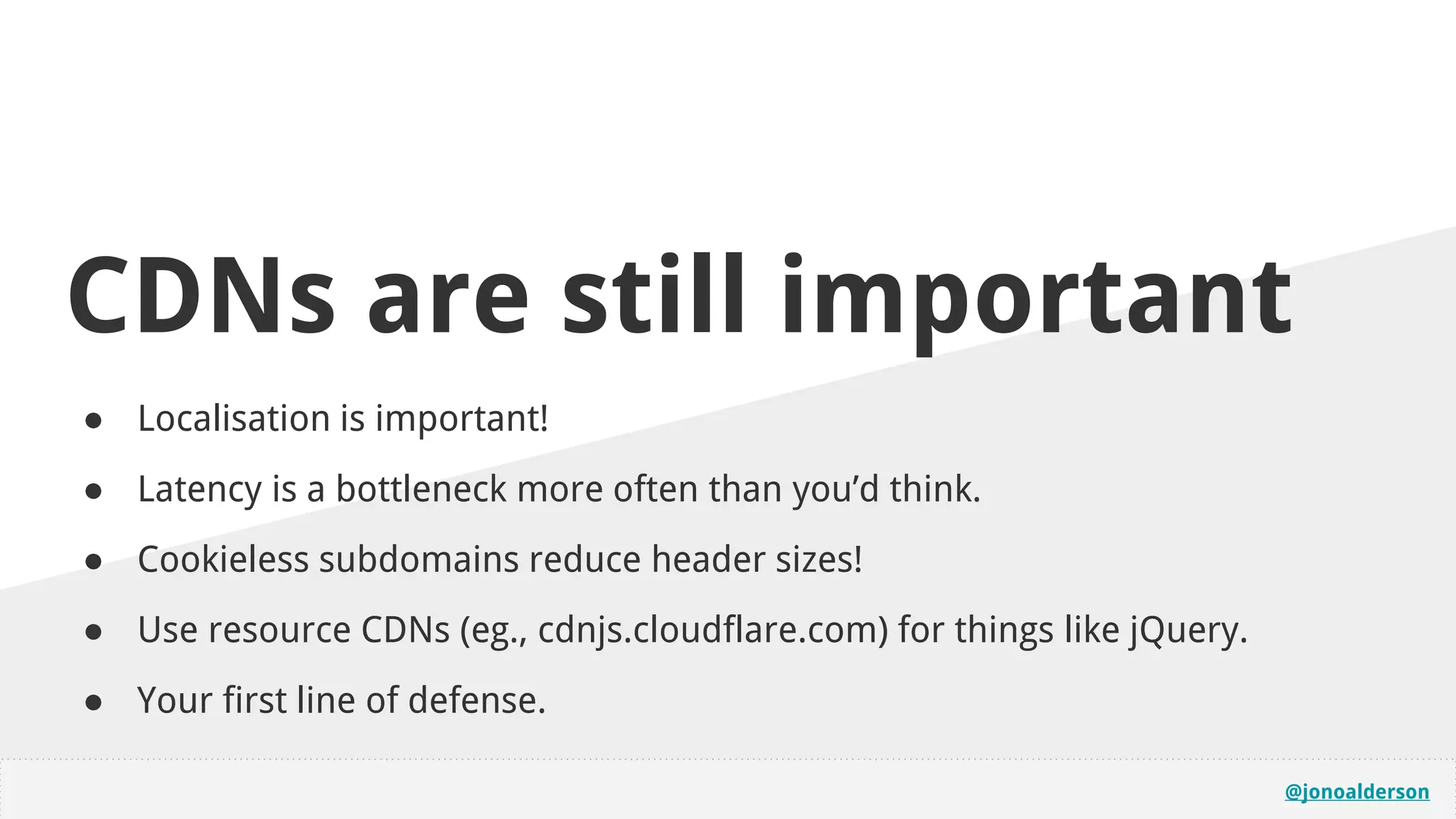@jonoalderson
CDNs are still important
● Localisation is important!
● Latency is a bottleneck more often than you’d think.
● Cookieless subdomains reduce header sizes!
● Use resource CDNs (eg., cdnjs.cloudflare.com) for things like jQuery.
● Your first line of defense.
 