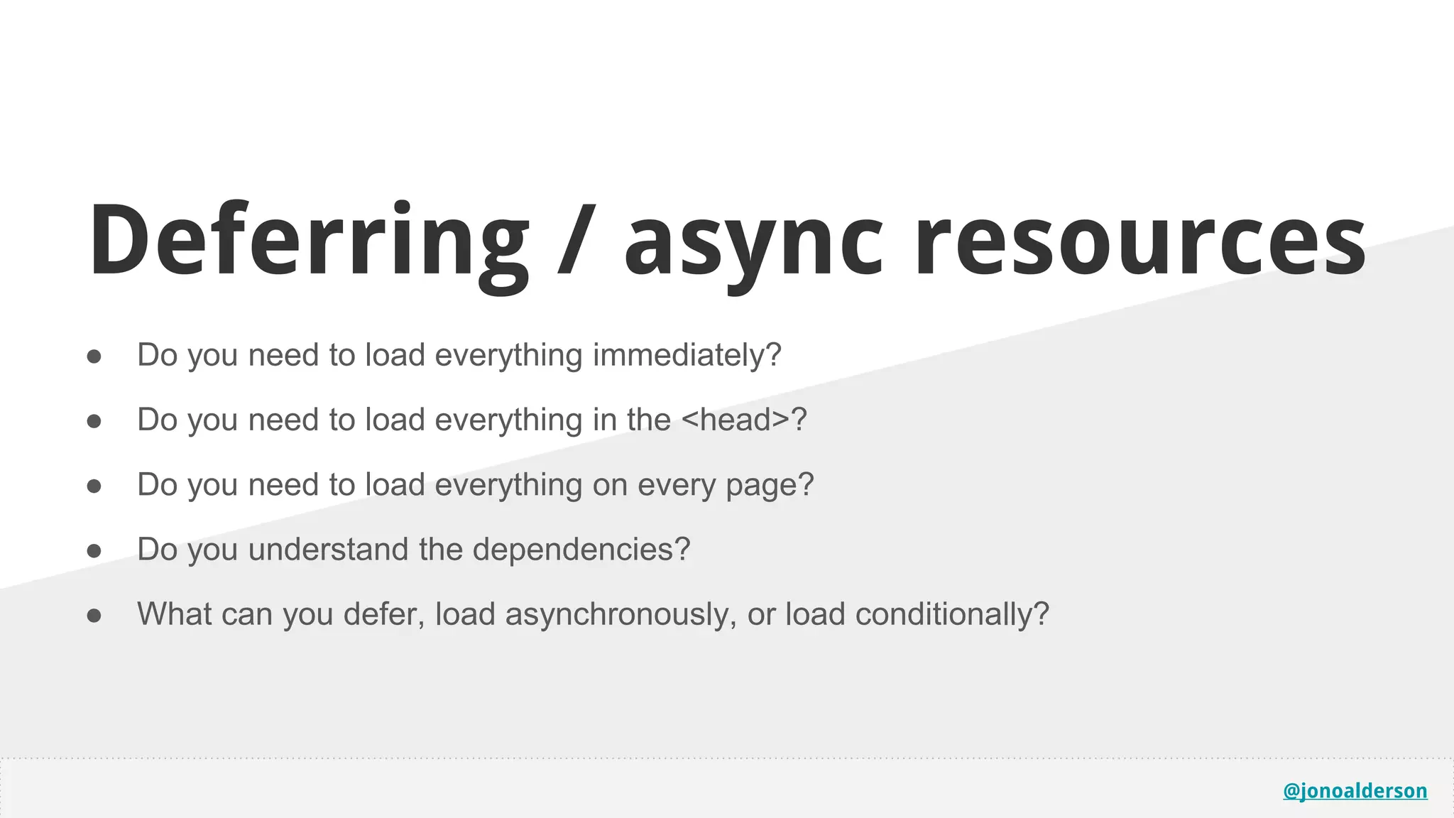 @jonoalderson
Deferring / async resources
● Do you need to load everything immediately?
● Do you need to load everything in the <head>?
● Do you need to load everything on every page?
● Do you understand the dependencies?
● What can you defer, load asynchronously, or load conditionally?
 
