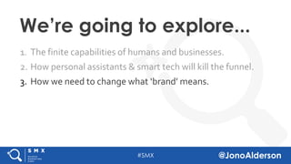 @jonoalderson
1. The finite capabilities of humans and businesses.
2. How personal assistants & smart tech will kill the funnel.
3. How we need to change what ‘brand’ means.
We’re going to explore...
 