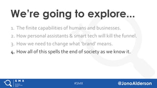 @jonoalderson
1. The finite capabilities of humans and businesses.
2. How personal assistants & smart tech will kill the funnel.
3. How we need to change what ‘brand’ means.
4. How all of this spells the end of society as we know it.
We’re going to explore...
 
