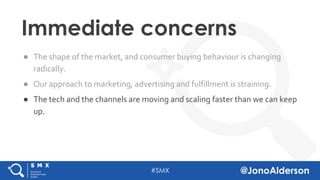 @jonoalderson
● The shape of the market, and consumer buying behaviour is changing
radically.
● Our approach to marketing, advertising and fulfillment is straining.
● The tech and the channels are moving and scaling faster than we can keep
up.
Immediate concerns
 