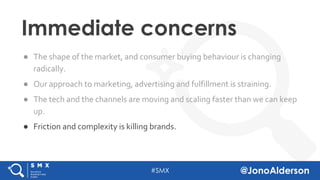 @jonoalderson
● The shape of the market, and consumer buying behaviour is changing
radically.
● Our approach to marketing, advertising and fulfillment is straining.
● The tech and the channels are moving and scaling faster than we can keep
up.
● Friction and complexity is killing brands.
Immediate concerns
 