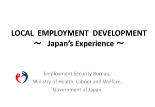 LOCAL EMPLOYMENT DEVELOPMENT
～ Japan’s Experience ～
Employment Security Bureau,
Ministry of Health, Labour and Welfare,
Government of Japan
 