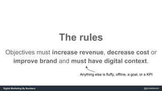 The rules 
Objectives must increase revenue, decrease cost or 
improve brand and must have digital context. 
Anything else...