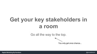 Get your key stakeholders in 
a room 
Go all the way to the top. 
You only get once chance... 
Digital Marketing By Number...