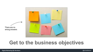 There are no 
wrong answers 
Get to the business objectives 
Digital Marketing By Numbers @jonoalderson 
 