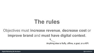 The rules 
Objectives must increase revenue, decrease cost or 
improve brand and must have digital context. 
Anything else...