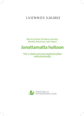 L U O N N O S 3.10.2013

Marina Erhola, Pia Maria Jonsson,
Markku Pekurinen, Juha Teperi

Jonottamatta hoitoon
THL:n aloite perusterveydenhuollon
vahvistamiseksi

 
