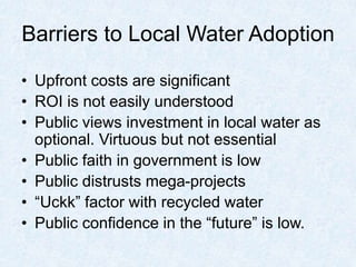 Barriers to Local Water Adoption
• Upfront costs are significant
• ROI is not easily understood
• Public views investment in local water as
optional. Virtuous but not essential
• Public faith in government is low
• Public distrusts mega-projects
• “Uckk” factor with recycled water
• Public confidence in the “future” is low.
 