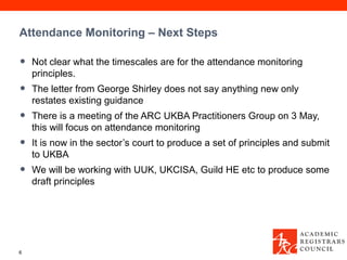 Attendance Monitoring – Next Steps

•   Not clear what the timescales are for the attendance monitoring
    principles.
•   The letter from George Shirley does not say anything new only
    restates existing guidance
•   There is a meeting of the ARC UKBA Practitioners Group on 3 May,
    this will focus on attendance monitoring
•   It is now in the sector’s court to produce a set of principles and submit
    to UKBA
•   We will be working with UUK, UKCISA, Guild HE etc to produce some
    draft principles




6
 