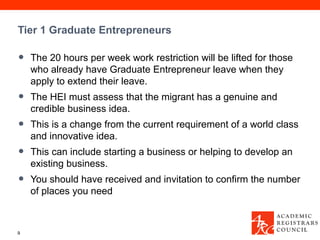 Tier 1 Graduate Entrepreneurs

•   The 20 hours per week work restriction will be lifted for those
    who already have Graduate Entrepreneur leave when they
    apply to extend their leave.
•   The HEI must assess that the migrant has a genuine and
    credible business idea.
•   This is a change from the current requirement of a world class
    and innovative idea.
•   This can include starting a business or helping to develop an
    existing business.
•   You should have received and invitation to confirm the number
    of places you need



9
 