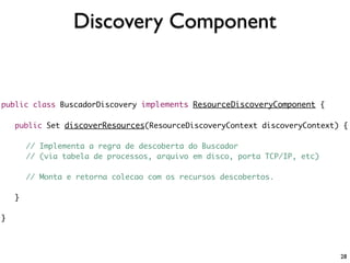 Discovery Component


public class BuscadorDiscovery implements ResourceDiscoveryComponent {

    public Set discoverResources(ResourceDiscoveryContext discoveryContext) {

        // Implementa a regra de descoberta do Buscador
        // (via tabela de processos, arquivo em disco, porta TCP/IP, etc)

        // Monta e retorna colecao com os recursos descobertos.

    }

}




                                                                            28
 