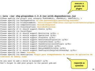 execute o
                                                                        gerador de
                                                                          plugins


$ java -jar rhq-pluginGen-1.2.2-jar-with-dependencies.jar
Please specify the plugin root category PLATFORM(P), SERVER(S), SERVICE(I), i
Please specify its PackagePrefix: br.com.seatecnologia.monitoring.buscador
Please specify its FileSystemRoot: /Users/alegomes/Code/jboss.org/jopr/trunk/modules/plugins
Please specify its ComponentClass: BuscadorComponent
Please specify its DiscoveryClass: BuscadorDiscovery
Please specify if it should support Events (y/N):
Please specify its ParentType:
Please specify if it should support Monitoring (y/N): y
Please specify if it should support Operations (y/N):
Please specify if it should support Singleton (y/N):
Please specify if it should support ResourceConfiguration (y/N):
Please specify if it should support CreateChildren (y/N):
Please specify if it should support UsesExternalJarsInPlugin (y/N):
Please specify if it should support DeleteChildren (y/N):
Please specify if it should support ManualAddOfChildren (y/N):
Please specify if it should support UsePluginLifecycleListenerApi (y/N):
Please specify its Name: buscador
Please specify its Description: Plugin para acompanhamento da execucao do aplicativo de
simulacao de memory leaks

Do you want to add a child to buscador? (y/N)
Don't forget to add your plugin to the parent pom.xml                  responda as
                                                                        questões
                                                                                         34
 