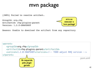mvn package
[INFO] Failed to resolve artifact.

GroupId: org.rhq                                   erro ao
ArtifactId: rhq-plugins-parent                    executar o
Version: 1.2.0-SNAPSHOT                         ‘mvn package’

Reason: Unable to download the artifact from any repository




<parent>
   <groupId>org.rhq</groupId>
   <artifactId>rhq-plugins-parent</artifactId>
   <version>1.2.0-SNAPSHOT</version><!-- TODO adjust RHQ version -->
</parent>
                                                                pom.xml
               lib requerida
                 pelo plugin
                   gerado
                                                                       43
 