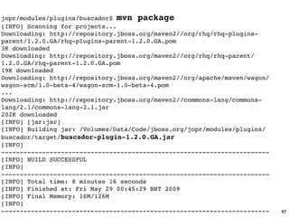 jopr/modules/plugins/buscador$ mvn package
[INFO] Scanning for projects...
Downloading: http://repository.jboss.org/maven2//org/rhq/rhq-plugins-
parent/1.2.0.GA/rhq-plugins-parent-1.2.0.GA.pom
3K downloaded
Downloading: http://repository.jboss.org/maven2//org/rhq/rhq-parent/
1.2.0.GA/rhq-parent-1.2.0.GA.pom
19K downloaded
Downloading: http://repository.jboss.org/maven2//org/apache/maven/wagon/
wagon-scm/1.0-beta-4/wagon-scm-1.0-beta-4.pom
...
Downloading: http://repository.jboss.org/maven2//commons-lang/commons-
lang/2.1/commons-lang-2.1.jar
202K downloaded
[INFO] [jar:jar]
[INFO] Building jar: /Volumes/Data/Code/jboss.org/jopr/modules/plugins/
buscador/target/buscador-plugin-1.2.0.GA.jar
[INFO]
------------------------------------------------------------------------
[INFO] BUILD SUCCESSFUL
[INFO]
------------------------------------------------------------------------
[INFO] Total time: 8 minutes 16 seconds
[INFO] Finished at: Fri May 29 00:45:29 BRT 2009
[INFO] Final Memory: 16M/126M
[INFO]
------------------------------------------------------------------------   47
 