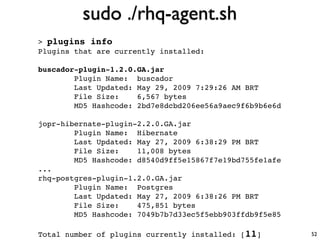 sudo ./rhq-agent.sh
> plugins info
Plugins that are currently installed:

buscador-plugin-1.2.0.GA.jar
        Plugin Name: buscador
        Last Updated: May 29, 2009 7:29:26 AM BRT
        File Size:    6,567 bytes
        MD5 Hashcode: 2bd7e8dcbd206ee56a9aec9f6b9b6e6d

jopr-hibernate-plugin-2.2.0.GA.jar
        Plugin Name: Hibernate
        Last Updated: May 27, 2009 6:38:29 PM BRT
        File Size:    11,008 bytes
        MD5 Hashcode: d8540d9ff5e15867f7e19bd755fe1afe
...
rhq-postgres-plugin-1.2.0.GA.jar
        Plugin Name: Postgres
        Last Updated: May 27, 2009 6:38:26 PM BRT
        File Size:    475,851 bytes
        MD5 Hashcode: 7049b7b7d33ec5f5ebb903ffdb9f5e85

Total number of plugins currently installed: [11]        52
 