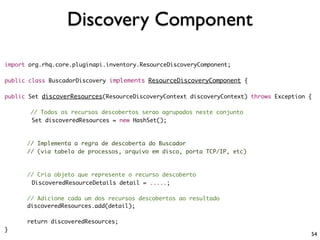Discovery Component

import org.rhq.core.pluginapi.inventory.ResourceDiscoveryComponent;

public class BuscadorDiscovery implements ResourceDiscoveryComponent {

public Set discoverResources(ResourceDiscoveryContext discoveryContext) throws Exception {

       // Todos os recursos descobertos serao agrupados neste conjunto
       Set discoveredResources = new HashSet();



      // Implementa a regra de descoberta do Buscador
      // (via tabela de processos, arquivo em disco, porta TCP/IP, etc)



      // Cria objeto que represente o recurso descoberto
       DiscoveredResourceDetails detail = .....;

      // Adicione cada um dos recursos descobertos ao resultado
      discoveredResources.add(detail);

      return discoveredResources;
}
                                                                                         54
 