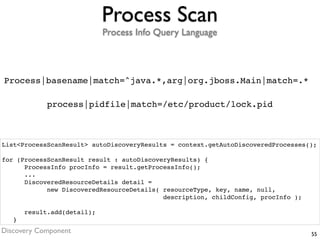 Process Scan
                             Process Info Query Language



Process|basename|match=^java.*,arg|org.jboss.Main|match=.*

             process|pidfile|match=/etc/product/lock.pid



List<ProcessScanResult> autoDiscoveryResults = context.getAutoDiscoveredProcesses();

for (ProcessScanResult result : autoDiscoveryResults) {
      ProcessInfo procInfo = result.getProcessInfo();
      ...
      DiscoveredResourceDetails detail =
            new DiscoveredResourceDetails( resourceType, key, name, null,
                                           description, childConfig, procInfo );

       result.add(detail);
   }
Discovery Component                                                                55
 